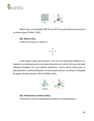 65
Desse modo, os três ângulos FBF são de 120º e os quatro átomos encontram-se
no mesmo plano (CHANG, 2010).
AB4: Metano (CH4)
A estrutura de Lewis do metano é:
Como existem quatro pares ligantes, o CH4 tem uma geometria tetraédrica. Um
tetraedro é um sólido geométrico com quatro faces (daí vem o prefixo tetra) que são todas
triângulos equiláteros. Em uma molécula tetraédrica, o átomo central (nesse caso, C)
está localizado no centro do tetraedro e os outros quatro átomos, nos vértices. Os ângulos
de ligação são todos iguais a 109,5º (CHANG, 2010).
AB5: Pentacloreto de fósforo (PCl5)
A estrutura de Lewis do pentacloreto de fósforo (no estado gasoso) é:
 