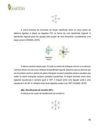 66
A única maneira de minimizar as forças repulsivas entre os cinco pares de
elétrons ligantes é dispor as ligações PCl na forma de uma bipirâmide trigonal. A
bipirâmide trigonal pode ser gerada pela junção de dois tetraedros considerando uma
base comum (CHANG, 2010):
O átomo central (nesse caso, P) está no centro do triângulo comum e os átomos
vizinhos situam-se nos cinco vértices da bipirâmide trigonal. Dizemos que os átomos que
se encontram acima e abaixo do plano triangular ocupam posições axiais e aqueles que
estão no plano triangular ocupam posições equatoriais. O ângulo formado entre duas
ligações equatoriais é sempre igual a 120º; o ângulo entre uma ligação axial e uma
equatorial é de 90º e o ângulo entre duas ligações axiais é de 180º (CHANG, 2010).
AB6: Hexafluoreto de enxofre (SF6)
A estrutura de Lewis do hexafluoreto de enxofre é
 