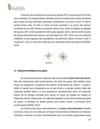 67
O arranjo mais estável para os seis pares ligantes SF é o aquele que tem formato
de um octaedro. Um octaedro possui oito faces (daí vem o prefixo octa) e pode ser gerado
pela junção de duas pirâmides quadradas considerando uma base comum. O átomo
central (nesse caso, S) está no centro da base quadrada e os outros seis átomos
encontram-se nos seis vértices do octaedro. Nesse caso, todos os ângulos de ligações
são iguais a 90º, exceto aqueles formados pelas ligações entre o átomo central e pares
de átomos diametralmente opostos, que são ângulos de 180º. Como, em uma molécula
octaédrica, as seis ligações são equivalentes, não podemos utilizar os termos “axial” e
“equatorial”, como no caso das moléculas com geometria bipiramidal trigonal (CHANG,
2010).
14 FORÇAS INTERMOLECULARES
As forças atrativas entre moléculas são denominadas forças intermoleculares.
Elas são responsáveis pelo comportamento não ideal dos gases. São também essas
forças que asseguram a existência dos estados condensados da matéria — líquido e
sólido. À medida que a temperatura de um gás diminui, a energia cinética média das
moléculas também diminui. A uma temperatura suficientemente baixa, as moléculas
deixam de ter energia suficiente para vencer as forças de atração em relação às
moléculas vizinhas. Neste ponto, as moléculas agregam-se para formar pequenas gotas
de líquido. A transição do estado gasoso para estado líquido é conhecida como
condensação (CHANG, 2010).
Ao contrário das forças intermoleculares, as forças intramoleculares mantêm
os átomos unidos em uma molécula. As forças intramoleculares estabilizam as moléculas
individuais, enquanto as forças intermoleculares são as principais responsáveis pelas
 