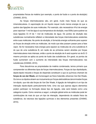 68
propriedades físicas da matéria (por exemplo, o ponto de fusão e o ponto de ebulição)
(CHANG, 2010).
As forças intermoleculares são, em geral, muito mais fracas do que as
intramoleculares. A vaporização de um líquido requer muito menos energia do que a
quebra das ligações de suas moléculas. Por exemplo, são necessários 41kJ de energia
para vaporizar 1 mol de água à sua temperatura de ebulição, mas 930kJ para quebrar as
duas ligações O—H de 1 mol de moléculas de água. Os pontos de ebulição das
substâncias normalmente refletem a intensidade das forças intermoleculares existentes
entre suas moléculas. No ponto de ebulição, é fornecida energia suficiente para superar
as forças de atração entre as moléculas, de modo que elas possam passar para a fase
vapor. Se for necessária mais energia para separar as moléculas de uma substância A
do que de uma substância B, em razão de as primeiras serem atraídas por forças
intermoleculares mais intensas, então o ponto de ebulição de A será superior ao de B. O
mesmo princípio se aplica ao ponto de fusão das substâncias. Em geral, os pontos de
fusão aumentam com o aumento da intensidade das forças intermoleculares nas
substâncias (CHANG, 2010).
Para discutirmos as propriedades da matéria condensada, temos primeiro que
compreender os diferentes tipos de forças intermoleculares. Forças do tipo dipolodipolo,
dipolo-dipolo induzido e forças de dispersão constituem o que os químicos chamam de
forças de van der Waals, em homenagem ao físico holandês Johannes Van Der Waals.
Os íons e os dipolos atraem-se mutuamente por forças eletrostáticas denominadas forças
íon-dipolo, que não são forças de Van Der Waals. A ligação de hidrogênio é um tipo de
interação dipolo-dipolo particularmente forte. Uma vez que apenas alguns elementos
podem participar na formação desse tipo de ligação, esta será tratada como uma
categoria à parte. Como veremos a seguir, a atração global entre as moléculas pode ter
contribuições de mais do que um tipo de interação, dependendo do estado físico da
substância, da natureza das ligações químicas e dos elementos presentes (CHANG,
2010).
 