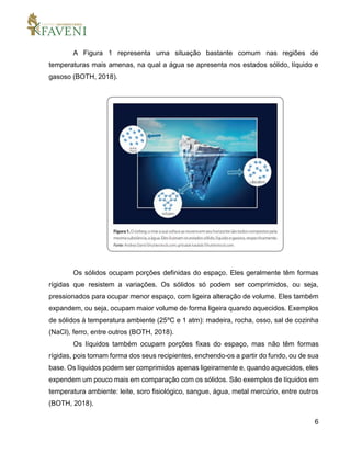 6
A Figura 1 representa uma situação bastante comum nas regiões de
temperaturas mais amenas, na qual a água se apresenta nos estados sólido, líquido e
gasoso (BOTH, 2018).
Os sólidos ocupam porções definidas do espaço. Eles geralmente têm formas
rígidas que resistem a variações. Os sólidos só podem ser comprimidos, ou seja,
pressionados para ocupar menor espaço, com ligeira alteração de volume. Eles também
expandem, ou seja, ocupam maior volume de forma ligeira quando aquecidos. Exemplos
de sólidos à temperatura ambiente (25ºC e 1 atm): madeira, rocha, osso, sal de cozinha
(NaCl), ferro, entre outros (BOTH, 2018).
Os líquidos também ocupam porções fixas do espaço, mas não têm formas
rígidas, pois tomam forma dos seus recipientes, enchendo-os a partir do fundo, ou de sua
base. Os líquidos podem ser comprimidos apenas ligeiramente e, quando aquecidos, eles
expendem um pouco mais em comparação com os sólidos. São exemplos de líquidos em
temperatura ambiente: leite, soro fisiológico, sangue, água, metal mercúrio, entre outros
(BOTH, 2018).
 
