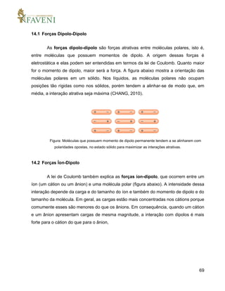 69
14.1 Forças Dipolo-Dipolo
As forças dipolo-dipolo são forças atrativas entre moléculas polares, isto é,
entre moléculas que possuem momentos de dipolo. A origem dessas forças é
eletrostática e elas podem ser entendidas em termos da lei de Coulomb. Quanto maior
for o momento de dipolo, maior será a força. A figura abaixo mostra a orientação das
moléculas polares em um sólido. Nos líquidos, as moléculas polares não ocupam
posições tão rígidas como nos sólidos, porém tendem a alinhar-se de modo que, em
média, a interação atrativa seja máxima (CHANG, 2010).
Figura: Moléculas que possuem momento de dipolo permanente tendem a se alinharem com
polaridades opostas, no estado sólido para maximizar as interações atrativas.
14.2 Forças Íon-Dipolo
A lei de Coulomb também explica as forças íon-dipolo, que ocorrem entre um
íon (um cátion ou um ânion) e uma molécula polar (figura abaixo). A intensidade dessa
interação depende da carga e do tamanho do íon e também do momento de dipolo e do
tamanho da molécula. Em geral, as cargas estão mais concentradas nos cátions porque
comumente esses são menores do que os ânions. Em consequência, quando um cátion
e um ânion apresentam cargas de mesma magnitude, a interação com dipolos é mais
forte para o cátion do que para o ânion,
 