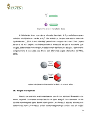 70
Figura: Dois tipos de interação íon-dipolo.
A hidratação, é um exemplo de interação íon-dipolo. A figura abaixo mostra a
interação íon-dipolo dos íons Na+ e Mg2+ com a molécula de água, que tem momento de
dipolo elevado (1,87 D). Como o íon Mg2+ possui maior carga e menor raio iônico (78pm)
do que o íon Na+ (98pm), sua interação com as moléculas de água é mais forte. (Em
solução, cada íon está rodeado por um dado número de moléculas de água.) Semelhante
comportamento é observado para ânions com diferentes cargas e tamanhos (CHANG,
2010).
Figura: Interação entre uma molécula de água e os íons Na+ e Mg2+.
14.3 Forças de Dispersão
Que tipo de interação atrativa existe entre substâncias apolares? Para responder
a essa pergunta, considere o arranjo descrito na figura a seguir. Se colocarmos um íon
ou uma molécula polar perto de um átomo (ou de uma molécula apolar), a distribuição
eletrônica do átomo (ou molécula apolar) é distorcida pela força exercida pelo íon ou pela
 