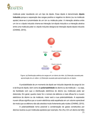 71
molécula polar resultando em um tipo de dipolo. Esse dipolo é denominado dipolo
induzido porque a separação das cargas positiva e negativa no átomo (ou na molécula
apolar) deve-se à proximidade de um íon ou molécula polar. A interação atrativa entre
um íon e o dipolo induzido chama-se interação íon-dipolo induzido e a interação atrativa
entre uma molécula polar e o dipolo induzido designa-se interação dipolo-dipolo induzido
(CHANG, 2010).
Figura: (a) Distribuição esférica de cargas em um átomo de hélio. (b) Distorção causada pela
aproximação de um cátion. (c) Distorção causada pela aproximação de um dipolo.
A probabilidade de um momento de dipolo ser induzido depende da carga do íon
e da força do dipolo, bem como da polarizabilidade do átomo ou da molécula — ou seja,
da facilidade com que a distribuição eletrônica do átomo (ou molécula) pode ser
distorcida. Em geral, quanto maior for o número de elétrons e mais difusa for a nuvem
eletrônica do átomo ou da molécula, maior será a sua polarizabilidade. A expressão
nuvem difusa significa que a nuvem eletrônica está espalhada em um volume apreciável
de modo que os elétrons não são atraídos muito fortemente pelo núcleo (CHANG, 2010).
A polarizabilidade torna possível a condensação de gases constituídos por
átomos neutros ou por moléculas apolares (por exemplo, He e N2). Em um átomo de hélio
 