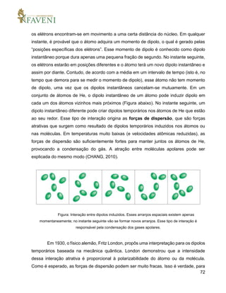 72
os elétrons encontram-se em movimento a uma certa distância do núcleo. Em qualquer
instante, é provável que o átomo adquira um momento de dipolo, o qual é gerado pelas
“posições específicas dos elétrons”. Esse momento de dipolo é conhecido como dipolo
instantâneo porque dura apenas uma pequena fração de segundo. No instante seguinte,
os elétrons estarão em posições diferentes e o átomo terá um novo dipolo instantâneo e
assim por diante. Contudo, de acordo com a média em um intervalo de tempo (isto é, no
tempo que demora para se medir o momento de dipolo), esse átomo não tem momento
de dipolo, uma vez que os dipolos instantâneos cancelam-se mutuamente. Em um
conjunto de átomos de He, o dipolo instantâneo de um átomo pode induzir dipolo em
cada um dos átomos vizinhos mais próximos (Figura abaixo). No instante seguinte, um
dipolo instantâneo diferente pode criar dipolos temporários nos átomos de He que estão
ao seu redor. Esse tipo de interação origina as forças de dispersão, que são forças
atrativas que surgem como resultado de dipolos temporários induzidos nos átomos ou
nas moléculas. Em temperaturas muito baixas (e velocidades atômicas reduzidas), as
forças de dispersão são suficientemente fortes para manter juntos os átomos de He,
provocando a condensação do gás. A atração entre moléculas apolares pode ser
explicada do mesmo modo (CHANG, 2010).
Figura: Interação entre dipolos induzidos. Esses arranjos espaciais existem apenas
momentaneamente; no instante seguinte vão se formar novos arranjos. Esse tipo de interação é
responsável pela condensação dos gases apolares.
Em 1930, o físico alemão, Fritz London, propôs uma interpretação para os dipolos
temporários baseada na mecânica quântica. London demonstrou que a intensidade
dessa interação atrativa é proporcional à polarizabilidade do átomo ou da molécula.
Como é esperado, as forças de dispersão podem ser muito fracas. Isso é verdade, para
 