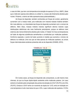 73
o caso do hélio, que tem uma temperatura de ebulição de apenas 4,2 K ou -269ºC. (Note
que o hélio tem apenas dois elétrons no orbital 1s, e esses são fortemente atraídos pelo
núcleo. Portanto, o átomo de hélio apresenta baixa polarizabilidade.)
As forças de dispersão, também conhecidas por forças de London, geralmente
aumentam com a massa molar, pois moléculas com maiores massas molares também
têm mais elétrons, e a intensidade das forças de dispersão aumentam com o número de
elétrons. Além disso, massas molares maiores significam átomos maiores cujas
distribuições eletrônicas são mais facilmente perturbáveis, porque os elétrons mais
externos são menos fortemente atraídos pelo núcleo. A Tabela 12.2 traz as temperaturas
de fusão de algumas substâncias semelhantes e constituídas por moléculas apolares.
Conforme esperado, o ponto de fusão aumenta à medida que aumenta o número de
elétrons na molécula. Uma vez que se trata apenas de moléculas apolares, as únicas
forças intermoleculares atrativas presentes são as de dispersão (CHANG, 2010).
Em muitos casos, as forças de dispersão são comparáveis, ou até mesmo mais
intensas, do que as forças dipolo-dipolo existentes entre moléculas polares. Um caso
extremo é ilustrado pela comparação dos pontos de ebulição do CH3F (78,4ºC) e do CCl4
(76,5ºC). Embora o CH3F tenha um momento de dipolo de 1,8 D, entra em ebulição em
uma temperatura muito mais baixa do que o CCl4, cujas moléculas são apolares. O CCl4
 