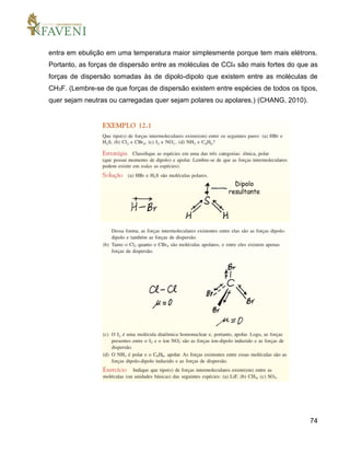 74
entra em ebulição em uma temperatura maior simplesmente porque tem mais elétrons.
Portanto, as forças de dispersão entre as moléculas de CCl4 são mais fortes do que as
forças de dispersão somadas às de dipolo-dipolo que existem entre as moléculas de
CH3F. (Lembre-se de que forças de dispersão existem entre espécies de todos os tipos,
quer sejam neutras ou carregadas quer sejam polares ou apolares.) (CHANG, 2010).
 