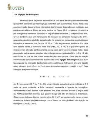75
14.4 Ligação de Hidrogênio
De modo geral, os pontos de ebulição de uma série de compostos semelhantes
que contêm elementos do mesmo grupo aumentam com o aumento da massa molar. Isso
ocorre em razão do aumento da intensidade das forças de dispersão para moléculas que
contêm mais elétrons. Como se pode verificar na Figura 12.6, compostos constituídos
por hidrogênio e elementos do Grupo 14 seguem essa tendência. O composto mais leve,
CH4, é também o que tem menor ponto de ebulição, e o composto mais pesado, SnH4,
apresenta o ponto de ebulição mais elevado. No entanto, os compostos constituídos por
hidrogênio e elementos dos Grupos 15, 16 e 17 não seguem essa tendência. Em cada
uma dessas séries, o composto mais leve (NH3, H2O e HF) é o que tem o ponto de
ebulição mais elevado, contrariamente ao esperado com base na massa molar. Essa
observação indica que as atrações intermoleculares nas moléculas NH3, H2O e HF são
mais fortes do que as das outras moléculas dos seus grupos. Esse tipo de atração
intermolecular particularmente forte é conhecido como ligação de hidrogênio, que é um
tipo especial de interação dipolo-dipolo entre o átomo de hidrogênio em uma ligação
polar, tal como N—H, O—H ou F—H e um átomo eletronegativo como O, N ou F. Essa
interação é representada por
A e B representam O, N ou F; A—H é uma molécula ou parte de uma molécula, e B é
parte de outra molécula; a linha tracejada representa a ligação de hidrogênio.
Normalmente os três átomos ficam em linha reta, mas há casos em que o ângulo AHB
(ou AHA) apresentam desvios, que podem chegar até 30º, em relação à linearidade.
Observe que todos os átomos mencionados, O, N e F, apresentam pelo menos um par
de elétrons isolado que pode interagir com o átomo de hidrogênio em uma ligação de
hidrogênio (CHANG, 2010).
 