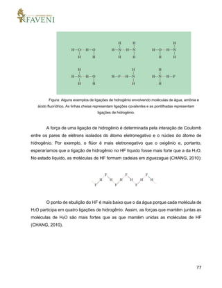 77
Figura: Alguns exemplos de ligações de hidrogênio envolvendo moléculas de água, amônia e
ácido fluorídrico. As linhas cheias representam ligações covalentes e as pontilhadas representam
ligações de hidrogênio.
A força de uma ligação de hidrogênio é determinada pela interação de Coulomb
entre os pares de elétrons isolados do átomo eletronegativo e o núcleo do átomo de
hidrogênio. Por exemplo, o flúor é mais eletronegativo que o oxigênio e, portanto,
esperaríamos que a ligação de hidrogênio no HF líquido fosse mais forte que a da H2O.
No estado líquido, as moléculas de HF formam cadeias em ziguezague (CHANG, 2010):
O ponto de ebulição do HF é mais baixo que o da água porque cada molécula de
H2O participa em quatro ligações de hidrogênio. Assim, as forças que mantêm juntas as
moléculas de H2O são mais fortes que as que mantêm unidas as moléculas de HF
(CHANG, 2010).
 