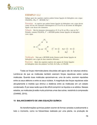 78
Todas as forças intermoleculares discutidas até agora são de natureza atrativa.
Lembre-se de que as moléculas também exercem forças repulsivas sobre outras
moléculas. Quando duas moléculas aproximam-se, uma da outra, ocorrem repulsões
entre os seus elétrons e entre os seus núcleos. A magnitude das forças repulsivas sobe
abruptamente à medida que diminui a distância entre as moléculas em um estado
condensado. É por essa razão que é tão difícil comprimir os líquidos e os sólidos. Nesses
estados, as moléculas já estão muito próximas umas das outras, resistindo à compressão
(CHANG, 2010).
15 BALANCEAMENTO DE UMA EQUAÇÃO QUÍMICA
As transformações químicas podem ocorrer de formas variadas e praticamente a
todo o momento, como na fotossíntese realizada por uma planta, na produção de
 