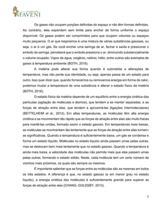 7
Os gases não ocupam porções definidas do espaço e não têm formas definidas.
Ao contrário, eles expandem sem limite para encher de forma uniforme o espaço
disponível. Os gases podem ser comprimidos para que ocupem volumes ou espaços
muito pequenos. O ar que respiramos é uma mistura de várias substâncias gasosas, ou
seja, o ar é um gás. Se você encher uma seringa de ar, fechar a saída e pressionar o
embolo da seringa, perceberá que o embolo pressiona o ar, diminuindo substancialmente
o volume ocupado. Vapor de água, oxigênio, neônio, hélio, entre outros são exemplos de
gases à temperatura ambiente (BOTH, 2018).
A matéria pode alterar sua forma quando é submetida a alterações de
temperatura, mas não perde sua identidade, ou seja, apenas passa de um estado para
outro. Isso quer dizer que, quando fornecemos ou removemos energia em forma de calor,
podemos mudar a temperatura de uma substância e alterar o estado físico da matéria
(BOTH, 2018).
O estado físico da matéria depende de um equilíbrio entre a energia cinética das
partículas (agitação de moléculas e átomos), que tendem a se manter separadas, e as
forças de atração entre elas, que tendem a aproximá-las (ligações intermoleculares)
(BETTELHEIM et al., 2012). Em altas temperaturas, as moléculas têm alta energia
cinética e se movimentam tão rápido que as forças de atração entre elas são muito fracas
para mantê-las unidas, formado assim o estado gasoso. Em temperaturas mais baixas,
as moléculas se movimentam tão lentamente que as forças de atração entre elas tornam-
se significativas. Quando a temperatura é suficientemente baixa, um gás se condensa e
forma um estado líquido. Moléculas no estado líquido ainda passam umas pelas outras,
mas se deslocam bem mais lentamente que no estado gasoso. Quando a temperatura é
ainda mais baixa, a velocidade das moléculas não permite mais que elas passem umas
pelas outras, formando o estado sólido. Neste, cada molécula tem um certo número de
vizinhos mais próximos, os quais são sempre os mesmos.
É importante salientar que as forças entre as moléculas são as mesmas em todos
os três estados. A diferença é que, no estado gasoso (e em menor grau no estado
líquido), a energia cinética das moléculas é suficientemente grande para superar as
forças de atração entre elas (CHANG; GOLDSBY, 2013).
 