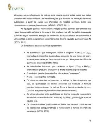 79
alimentos, no envelhecimento da pele de uma pessoa, dentre tantas outras que estão
presentes em nosso cotidiano. As transformações que resultam na formação de novas
substâncias a partir de outras são chamadas de reações químicas. Estas são
representadas por equações químicas (ATKINS; JONES, 2011).
As equações químicas representam a reação química por meio das fórmulas dos
reagentes que dela participam, bem como dos produtos que são formados. A equação
química a seguir representa a reação de combustão do álcool utilizado em automóveis e
vamos utilizá-la para compreender os componentes de uma equação química (Figura 1)
(BOTH, 2019).
Os símbolos da equação química representam:
 As substâncias que interagiram: etanol e oxigênio (C2H6O(l) e O2(g)),
chamadas de reagentes, localizadas à esquerda da seta (antes da seta),
e são representadas por fórmulas químicas (ex.: O representa a fórmula
química do oxigênio) (BOTH, 2019).
 As substâncias formadas: gás carbônico e água (CO2(g) e H2O(g)),
chamadas de produtos, localizados à direita da seta (depois da seta).
 O sinal de + (positivo) que significa interação ou “reage com”.
 A seta → que significa formação.
 Os números subscritos representam os índices da fórmula química, ou
seja, as quantidades de átomos presentes na molécula. A fórmula
química, juntamente com os índices, forma a fórmula molecular (p. ex.,
C2H6O é a representação da fórmula molecular do etanol).
 As letras subscritas entre parênteses ao final da molécula representam
estado físico das substâncias: sólido (s), líquido (l), gasoso (g) e solução
aquosa (aq).
 Os números maiores posicionados na frente das fórmulas químicas são
os coeficientes estequiométricos e representam o número de mols da
substância (BOTH, 2019).
 