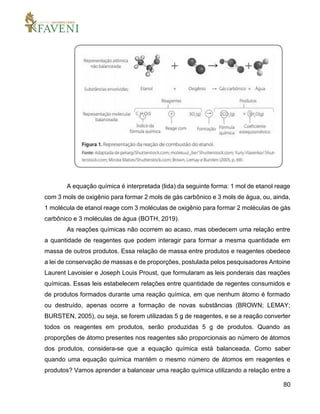 80
A equação química é interpretada (lida) da seguinte forma: 1 mol de etanol reage
com 3 mols de oxigênio para formar 2 mols de gás carbônico e 3 mols de água, ou, ainda,
1 molécula de etanol reage com 3 moléculas de oxigênio para formar 2 moléculas de gás
carbônico e 3 moléculas de água (BOTH, 2019).
As reações químicas não ocorrem ao acaso, mas obedecem uma relação entre
a quantidade de reagentes que podem interagir para formar a mesma quantidade em
massa de outros produtos. Essa relação de massa entre produtos e reagentes obedece
a lei de conservação de massas e de proporções, postulada pelos pesquisadores Antoine
Laurent Lavoisier e Joseph Louis Proust, que formularam as leis ponderais das reações
químicas. Essas leis estabelecem relações entre quantidade de regentes consumidos e
de produtos formados durante uma reação química, em que nenhum átomo é formado
ou destruído, apenas ocorre a formação de novas substâncias (BROWN; LEMAY;
BURSTEN, 2005), ou seja, se forem utilizadas 5 g de reagentes, e se a reação converter
todos os reagentes em produtos, serão produzidas 5 g de produtos. Quando as
proporções de átomo presentes nos reagentes são proporcionais ao número de átomos
dos produtos, considera-se que a equação química está balanceada. Como saber
quando uma equação química mantém o mesmo número de átomos em reagentes e
produtos? Vamos aprender a balancear uma reação química utilizando a relação entre a
 