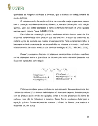81
quantidade de reagentes químicos e produtos, que é chamada de estequiometria da
reação química.
O balanceamento da reação química para que ela esteja proporcional, ocorre
com a utilização dos coeficientes estequiométricos, que são únicos para cada reação
química. Estes que estão localizados a frente da fórmula molecular em uma equação
química, como visto na Figura 1 (BOTH, 2019).
Para balancear uma reação química, precisamos saber a fórmula molecular dos
reagentes transformados e dos produtos que são formados. A reação de combustão do
metano servirá de exemplo para realizar o balanceamento. Para compreender melhor o
balanceamento de uma equação, vamos realizá-la em etapas e acertando o coeficiente
estequiométrico para cada molécula que participa da reação (KOTZ; TREICHEL, 2005).
Etapa 1: escrever as fórmulas corretas para os reagentes e produtos, e verificar
se há proporções entre a quantidade de átomos para cada elemento presente nos
reagentes e produtos, como segue:
Podemos constatar que os produtos do lado esquerdo da equação química têm
1 átomo de carbono (C), 4 átomos de hidrogênio e 2 átomos de oxigênio. Em comparação
com os produtos (lado direito da equação), temos a mesma proporção de átomo de
carbono, mas não de hidrogênio e oxigênio. Dessa forma, precisamos balancear a
equação química. Em outras palavras, adequar o número de átomos para produtos e
reagentes (BOTH, 2019).
 