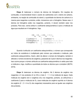 82
Etapa 2: balancear o número de átomos de hidrogênio. Em reações de
combustão, é recomendável iniciar o acerto de coeficientes com o átomo de carbono,
entretanto, na reação de combustão do etanol, a quantidade de átomos de carbono é a
mesma para reagentes e produtos, então, iniciaremos com o hidrogênio. Nesse caso, 4
átomos de hidrogênio estão nos reagentes, portanto, 4 devem também estar nos
produtos. Para isso, vamos atribuir o coeficiente estequiométrico 2 para a molécula de
água que resultará em 4 hidrogênios. Veja:
Quando é atribuído um coeficiente estequiométrico, o número que corresponde
ao índice da substância é multiplicado pelo número que antecede a molécula, pelo
coeficiente estequiométrico. Assim, além de alterar o número de hidrogênio, também é
alterado o número de átomos de oxigênios, passando de 3 para 4 átomos nos reagentes.
Isso ocorre porque o número atribuído ao coeficiente estequiométrico é valido para toda
a molécula e, logo, modifica a quantidade de todos os átomos que a compõem (BOTH,
2019).
Etapa 3: balancear os átomos de oxigênio. Há 2 átomos de oxigênio nos
reagentes e 4 nos produtos (2 no CO2 e mais 2 · 1 = 2 na molécula de água). Cada
molécula de oxigênio tem 2 oxigênios (O2) nos reagentes, portanto, se atribuirmos o
coeficiente 2 para a molécula de O2, duas moléculas de oxigênio suprirão os 4 átomos
de oxigênio (2 · 2 = 4 no O2 dos reagentes) necessários para se igualar aos oxigênios
dos produtos.
 