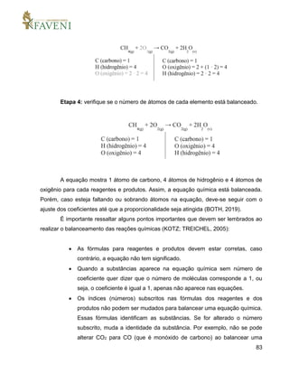 83
Etapa 4: verifique se o número de átomos de cada elemento está balanceado.
A equação mostra 1 átomo de carbono, 4 átomos de hidrogênio e 4 átomos de
oxigênio para cada reagentes e produtos. Assim, a equação química está balanceada.
Porém, caso esteja faltando ou sobrando átomos na equação, deve-se seguir com o
ajuste dos coeficientes até que a proporcionalidade seja atingida (BOTH, 2019).
É importante ressaltar alguns pontos importantes que devem ser lembrados ao
realizar o balanceamento das reações químicas (KOTZ; TREICHEL, 2005):
 As fórmulas para reagentes e produtos devem estar corretas, caso
contrário, a equação não tem significado.
 Quando a substâncias aparece na equação química sem número de
coeficiente quer dizer que o número de moléculas corresponde a 1, ou
seja, o coeficiente é igual a 1, apenas não aparece nas equações.
 Os índices (números) subscritos nas fórmulas dos reagentes e dos
produtos não podem ser mudados para balancear uma equação química.
Essas fórmulas identificam as substâncias. Se for alterado o número
subscrito, muda a identidade da substância. Por exemplo, não se pode
alterar CO2 para CO (que é monóxido de carbono) ao balancear uma
 