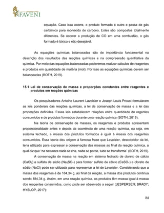 84
equação. Caso isso ocorra, o produto formado é outro e passa de gás
carbônico para monóxido de carbono. Estes são compostos totalmente
diferentes. Se ocorrer a produção de CO em uma combustão, o gás
formado é tóxico e não desejável.
As equações químicas balanceadas são de importância fundamental na
descrição dos resultados das reações químicas e na compreensão quantitativa da
química. Por meio das equações balanceadas poderemos realizar cálculos de reagentes
e produtos em quantidade de matéria (mol). Por isso as equações químicas devem ser
balanceadas (BOTH, 2019).
15.1 Lei de conservação de massa e proporções constantes entre reagentes e
produtos em reações químicas
Os pesquisadores Antoine Laurent Lavoisier e Joseph Louis Proust formularam
as leis ponderais das reações químicas, a lei de conservação de massa e a lei das
proporções definidas. Essas leis estabelecem relações entre quantidade de regentes
consumidos e de produtos formados durante uma reação química (BOTH, 2019).
Na teoria de conservação de massas, os reagentes e produtos apresentam
proporcionalidade antes e depois da ocorrência de uma reação química, ou seja, em
sistema fechado, a massa dos produtos formados é igual à massa dos reagentes
consumidos. Essa teoria deu origem à famosa frase que Lavoisier, descobridor da lei,
teria utilizado para expressar a conservação das massas ao final da reação química, a
qual diz que “na natureza nada se cria, nada se perde, tudo se transforma” (BOTH, 2019).
A conservação de massa na reação em sistema fechado de cloreto de cálcio
(CaCl2) e sulfato de sódio (Na2SO4) para formar sulfato de cálcio (CaSO4) e cloreto de
sódio (NaCl) pode ser utilizada para representar a lei de Lavoisier. Considerando que a
massa dos reagentes é de 184,34 g, ao final da reação, a massa dos produtos continua
sendo 184,34 g. Assim, em uma reação química, os produtos têm massa igual à massa
dos reagentes consumidos, como pode ser observado a seguir (JESPERSEN; BRADY;
HYSLOP, 2017):
 