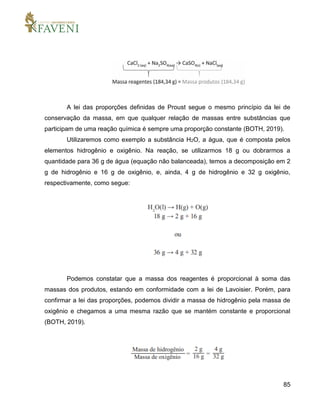 85
A lei das proporções definidas de Proust segue o mesmo princípio da lei de
conservação da massa, em que qualquer relação de massas entre substâncias que
participam de uma reação química é sempre uma proporção constante (BOTH, 2019).
Utilizaremos como exemplo a substância H2O, a água, que é composta pelos
elementos hidrogênio e oxigênio. Na reação, se utilizarmos 18 g ou dobrarmos a
quantidade para 36 g de água (equação não balanceada), temos a decomposição em 2
g de hidrogênio e 16 g de oxigênio, e, ainda, 4 g de hidrogênio e 32 g oxigênio,
respectivamente, como segue:
Podemos constatar que a massa dos reagentes é proporcional à soma das
massas dos produtos, estando em conformidade com a lei de Lavoisier. Porém, para
confirmar a lei das proporções, podemos dividir a massa de hidrogênio pela massa de
oxigênio e chegamos a uma mesma razão que se mantém constante e proporcional
(BOTH, 2019).
 