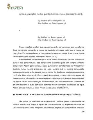 86
Ainda, a proporção é mantida quando dividimos a massa dos reagentes por 2:
e
Essas relações revelam que a proporção entre os elementos que compõem a
água permanece constante: a massa de oxigênio é 8 vezes maior que a massa de
hidrogênio. Em outras palavras, a composição da água, em massa, é sempre de 1 parte
de hidrogênio para 8 partes de oxigênio (BOTH, 2019).
É fundamental você saber que a lei de Proust é adequada para as substâncias
puras e não para misturas. Isso porque uma substância pura tem sempre a mesma
composição. Assim, por exemplo, a água pura sempre será formada por hidrogênio e
oxigênio numa mesma proporção, ou seja, sempre terá a mesma composição,
independentemente se for água de chuva, mar ou rio, desde que esteja adequadamente
purificada. Já as misturas não têm composição constante, como a mistura de água e sal.
Essas misturas não contêm necessariamente a mesma proporção entre as quantidades
de água e sal em sua composição. Podemos fazer uma mistura com meia colher de sal
em um recipiente e outra com duas colheres de sal na mesma quantidade de água.
Assim, para as misturas, a lei de Proust não se aplica (BOTH, 2019).
16 QUANTIDADE DE REAGENTES E PRODUTOS EM UMA REAÇÃO QUÍMICA
Na prática da realização de experimentos, pode-se prever a quantidade de
matéria formada nos produtos a partir de uma quantidade de reagentes utilizados em
uma reação química. Para interpretar a quantidade de produtos consumidos e formados
 