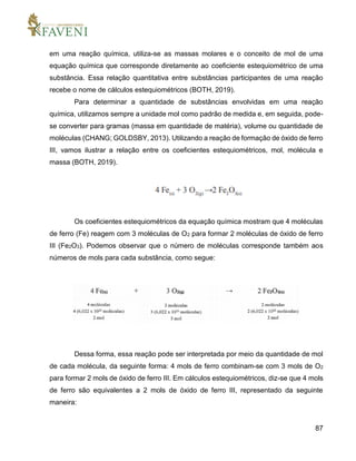 87
em uma reação química, utiliza-se as massas molares e o conceito de mol de uma
equação química que corresponde diretamente ao coeficiente estequiométrico de uma
substância. Essa relação quantitativa entre substâncias participantes de uma reação
recebe o nome de cálculos estequiométricos (BOTH, 2019).
Para determinar a quantidade de substâncias envolvidas em uma reação
química, utilizamos sempre a unidade mol como padrão de medida e, em seguida, pode-
se converter para gramas (massa em quantidade de matéria), volume ou quantidade de
moléculas (CHANG; GOLDSBY, 2013). Utilizando a reação de formação de óxido de ferro
III, vamos ilustrar a relação entre os coeficientes estequiométricos, mol, molécula e
massa (BOTH, 2019).
Os coeficientes estequiométricos da equação química mostram que 4 moléculas
de ferro (Fe) reagem com 3 moléculas de O2 para formar 2 moléculas de óxido de ferro
III (Fe2O3). Podemos observar que o número de moléculas corresponde também aos
números de mols para cada substância, como segue:
Dessa forma, essa reação pode ser interpretada por meio da quantidade de mol
de cada molécula, da seguinte forma: 4 mols de ferro combinam-se com 3 mols de O2
para formar 2 mols de óxido de ferro III. Em cálculos estequiométricos, diz-se que 4 mols
de ferro são equivalentes a 2 mols de óxido de ferro III, representado da seguinte
maneira:
 