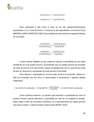 88
Essa expressão é lida como 4 mols de Fe são estequiometricamente
equivalentes (≏) a 2 mols de Fe2O3 e 3 mols de O2 são equivalentes a 2 mols de Fe2O3
(BROWN; LEMAY; BURSTEN, 2005). Essa relação permite escrever os seguintes fatores
de conversão:
A partir dessas relações de mol, podemos calcular a quantidade de uma dada
substância em uma reação química. Suponhamos que na reação química de formação
de óxido de ferro III, 5,8 mols de ferro reajam completamente com O2 para formar óxido
de ferro III. Qual seria a quantidade de óxido de ferro III formada?
Para calcular a quantidade em mol de óxido de ferro III produzido, utiliza-se o
fator de conversão que tem ferro no denominador e escrevemos a seguinte relação
matemática:
Como podemos observar, os cálculos para descobrir a quantidade de mols do
produto formado quando alteramos a quantidade de mols de um reagente é simples,
basta utilizar o fator de conversão. Entretanto, se o balanceamento da reação química
não estiver correto, o cálculo também estará errado (BOTH, 2019).
 