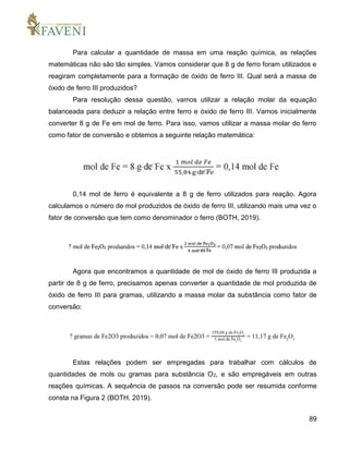 89
Para calcular a quantidade de massa em uma reação química, as relações
matemáticas não são tão simples. Vamos considerar que 8 g de ferro foram utilizados e
reagiram completamente para a formação de óxido de ferro III. Qual será a massa de
óxido de ferro III produzidos?
Para resolução dessa questão, vamos utilizar a relação molar da equação
balanceada para deduzir a relação entre ferro e óxido de ferro III. Vamos inicialmente
converter 8 g de Fe em mol de ferro. Para isso, vamos utilizar a massa molar do ferro
como fator de conversão e obtemos a seguinte relação matemática:
0,14 mol de ferro é equivalente a 8 g de ferro utilizados para reação. Agora
calculamos o número de mol produzidos de óxido de ferro III, utilizando mais uma vez o
fator de conversão que tem como denominador o ferro (BOTH, 2019).
Agora que encontramos a quantidade de mol de óxido de ferro III produzida a
partir de 8 g de ferro, precisamos apenas converter a quantidade de mol produzida de
óxido de ferro III para gramas, utilizando a massa molar da substância como fator de
conversão:
Estas relações podem ser empregadas para trabalhar com cálculos de
quantidades de mols ou gramas para substância O2, e são empregáveis em outras
reações químicas. A sequência de passos na conversão pode ser resumida conforme
consta na Figura 2 (BOTH, 2019).
 