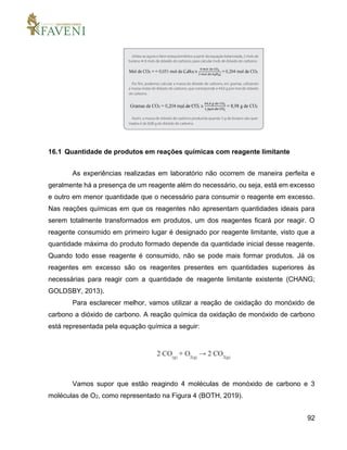 92
16.1 Quantidade de produtos em reações químicas com reagente limitante
As experiências realizadas em laboratório não ocorrem de maneira perfeita e
geralmente há a presença de um reagente além do necessário, ou seja, está em excesso
e outro em menor quantidade que o necessário para consumir o reagente em excesso.
Nas reações químicas em que os reagentes não apresentam quantidades ideais para
serem totalmente transformados em produtos, um dos reagentes ficará por reagir. O
reagente consumido em primeiro lugar é designado por reagente limitante, visto que a
quantidade máxima do produto formado depende da quantidade inicial desse reagente.
Quando todo esse reagente é consumido, não se pode mais formar produtos. Já os
reagentes em excesso são os reagentes presentes em quantidades superiores às
necessárias para reagir com a quantidade de reagente limitante existente (CHANG;
GOLDSBY, 2013).
Para esclarecer melhor, vamos utilizar a reação de oxidação do monóxido de
carbono a dióxido de carbono. A reação química da oxidação de monóxido de carbono
está representada pela equação química a seguir:
Vamos supor que estão reagindo 4 moléculas de monóxido de carbono e 3
moléculas de O2, como representado na Figura 4 (BOTH, 2019).
 