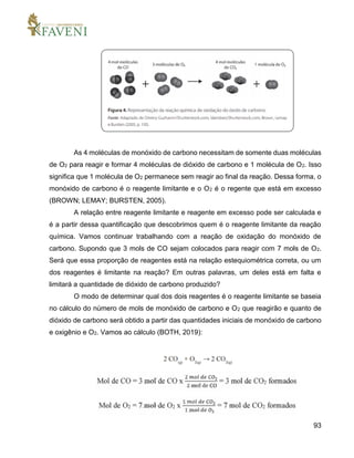 93
As 4 moléculas de monóxido de carbono necessitam de somente duas moléculas
de O2 para reagir e formar 4 moléculas de dióxido de carbono e 1 molécula de O2. Isso
significa que 1 molécula de O2 permanece sem reagir ao final da reação. Dessa forma, o
monóxido de carbono é o reagente limitante e o O2 é o regente que está em excesso
(BROWN; LEMAY; BURSTEN, 2005).
A relação entre reagente limitante e reagente em excesso pode ser calculada e
é a partir dessa quantificação que descobrimos quem é o reagente limitante da reação
química. Vamos continuar trabalhando com a reação de oxidação do monóxido de
carbono. Supondo que 3 mols de CO sejam colocados para reagir com 7 mols de O2.
Será que essa proporção de reagentes está na relação estequiométrica correta, ou um
dos reagentes é limitante na reação? Em outras palavras, um deles está em falta e
limitará a quantidade de dióxido de carbono produzido?
O modo de determinar qual dos dois reagentes é o reagente limitante se baseia
no cálculo do número de mols de monóxido de carbono e O2 que reagirão e quanto de
dióxido de carbono será obtido a partir das quantidades iniciais de monóxido de carbono
e oxigênio e O2. Vamos ao cálculo (BOTH, 2019):
 