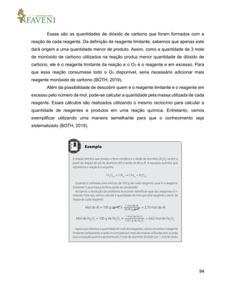 94
Essas são as quantidades de dióxido de carbono que foram formados com a
reação de cada reagente. Da definição de reagente limitante, sabemos que apenas este
dará origem a uma quantidade menor de produto. Assim, como a quantidade de 3 mols
de monóxido de carbono utilizados na reação produz menor quantidade de dióxido de
carbono, ele é o reagente limitante da reação e o O2 é o reagente e em excesso. Para
que essa reação consumisse todo o O2 disponível, seria necessário adicionar mais
reagente monóxido de carbono (BOTH, 2019).
Além da possibilidade de descobrir quem é o reagente limitante e o reagente em
excesso pelo número de mol, pode-se calcular a quantidade pela massa utilizada de cada
reagente. Esses cálculos são realizados utilizando o mesmo raciocínio para calcular a
quantidade de reagentes e produtos em uma reação química. Entretanto, vamos
exemplificar utilizando uma maneira semelhante para que o conhecimento seja
sistematizado (BOTH, 2019).
 