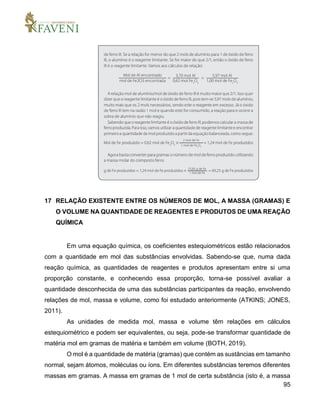 95
17 RELAÇÃO EXISTENTE ENTRE OS NÚMEROS DE MOL, A MASSA (GRAMAS) E
O VOLUME NA QUANTIDADE DE REAGENTES E PRODUTOS DE UMA REAÇÃO
QUÍMICA
Em uma equação química, os coeficientes estequiométricos estão relacionados
com a quantidade em mol das substâncias envolvidas. Sabendo-se que, numa dada
reação química, as quantidades de reagentes e produtos apresentam entre si uma
proporção constante, e conhecendo essa proporção, torna-se possível avaliar a
quantidade desconhecida de uma das substâncias participantes da reação, envolvendo
relações de mol, massa e volume, como foi estudado anteriormente (ATKINS; JONES,
2011).
As unidades de medida mol, massa e volume têm relações em cálculos
estequiométrico e podem ser equivalentes, ou seja, pode-se transformar quantidade de
matéria mol em gramas de matéria e também em volume (BOTH, 2019).
O mol é a quantidade de matéria (gramas) que contém as sustâncias em tamanho
normal, sejam átomos, moléculas ou íons. Em diferentes substâncias teremos diferentes
massas em gramas. A massa em gramas de 1 mol de certa substância (isto é, a massa
 