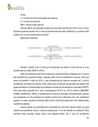 97
Onde:
n = número de mol (quantidade de matéria)
m = massa em gramas
MM = massa molar (g/mol)
Vamos utilizar um exemplo simples pra converter gramas em mol ou vice- -versa.
Quantos gramas existem em 2 mols de bicarbonato de sódio (NaHCO3) e quantos mols
existem em 5 g de bicarbonato de sódio?
Aplicando a fórmula:
Existem 168,02 g em 2 mols de bicarbonato de sódio e 0,06 mol em 5 g de
bicarbonato de sódio (BOTH, 2019).
Além das relações entre mol e massa (g), podemos fazer a relação com o volume
das substâncias. Quando é feita a relação entre mol de substância e volume, utiliza-se
para a conversão o valor de 22,4 L, que corresponde ao volume ocupado por 1 mol de
substância, chamado de volume molar. Esse valor é derivado da equação de estado dos
gases perfeitos e consideradas as condições normais de temperatura e pressão (CNTP).
Isso quer dizer pressão de 1 atm e temperatura de 0°C ou 273 K (kelvin) (BROWN;
LEMAY; BURSTEN, 2005). A relação para o volume é utilizada, principalmente, quando
nos reagentes ou nos produtos da reação química há a presença de uma substância
gasosa, ou seja, quando se deseja saber qual o volume ocupado por uma determinada
substância gasosa.
Vamos utilizar um exemplo para conversão de mol para volume molar, ou para
volume de substância. Qual o volume ocupado por 1 mol de dióxido de carbono? Para
resolver essa questão, basta fazer uma relação direta. Se 1 mol de substância
 