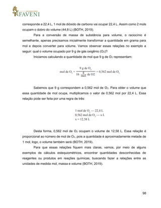 98
corresponde a 22,4 L, 1 mol de dióxido de carbono vai ocupar 22,4 L. Assim como 2 mols
ocupam o dobro do volume (44,8 L) (BOTH, 2019).
Para a conversão de massa de substância para volume, o raciocínio é
semelhante, apenas precisamos inicialmente transformar a quantidade em grama para
mol e depois converter para volume. Vamos observar essas relações no exemplo a
seguir: qual o volume ocupado por 9 g de gás oxigênio (O2)?
Iniciamos calculando a quantidade de mol que 9 g de O2 representam:
Sabemos que 9 g correspondem a 0,562 mol de O2. Para obter o volume que
essa quantidade de mol ocupa, multiplicamos o valor de 0,562 mol por 22,4 L. Essa
relação pode ser feita por uma regra de três:
Desta forma, 0,562 mol de O2 ocupam o volume de 12,58 L. Essa relação é
proporcional ao número de mol de O2, pois a quantidade é aproximadamente metade de
1 mol, logo, o volume também será (BOTH, 2019).
Para que essas relações fiquem mais claras, vamos, por meio de alguns
exemplos de cálculos estequiométricos, encontrar quantidades desconhecidas de
reagentes ou produtos em reações químicas, buscando fazer a relações entre as
unidades de medida mol, massa e volume (BOTH, 2019).
 