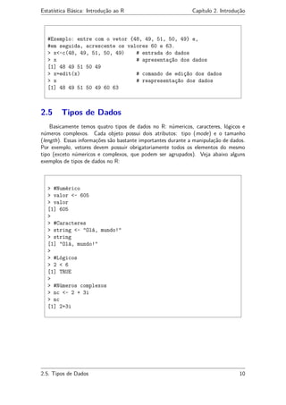 Estatística Básica: Introdução ao R Capítulo 2. Introdução
#Exemplo: entre com o vetor {48, 49, 51, 50, 49} e,
#em seguida, acrescente os valores 60 e 63.
> x<-c(48, 49, 51, 50, 49) # entrada do dados
> x # apresentação dos dados
[1] 48 49 51 50 49
> x=edit(x) # comando de edição dos dados
> x # reapresentação dos dados
[1] 48 49 51 50 49 60 63
2.5 Tipos de Dados
Basicamente temos quatro tipos de dados no R: númericos, caracteres, lógicos e
números complexos. Cada objeto possui dois atributos: tipo (mode) e o tamanho
(length). Essas informações são bastante importantes durante a manipulação de dados.
Por exemplo, vetores devem possuir obrigatoriamente todos os elementos do mesmo
tipo (exceto númericos e complexos, que podem ser agrupados). Veja abaixo alguns
exemplos de tipos de dados no R:
> #Numérico
> valor <- 605
> valor
[1] 605
>
> #Caracteres
> string <- "Olá, mundo!"
> string
[1] "Olá, mundo!"
>
> #Lógicos
> 2 < 6
[1] TRUE
>
> #Números complexos
> nc <- 2 + 3i
> nc
[1] 2+3i
2.5. Tipos de Dados 10
 