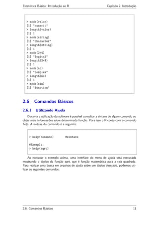 Estatística Básica: Introdução ao R Capítulo 2. Introdução
> mode(valor)
[1] "numeric"
> length(valor)
[1] 1
> mode(string)
[1] "character"
> length(string)
[1] 1
> mode(2<4)
[1] "logical"
> length(2<4)
[1] 1
> mode(nc)
[1] "complex"
> length(nc)
[1] 1
> mode(sin)
[1] "function"
2.6 Comandos Básicos
2.6.1 Utilizando Ajuda
Durante a utilização do software é possível consultar a sintaxe de algum comando ou
obter mais informações sobre determinada função. Para isso o R conta com o comando
help. A sintaxe do comando é a seguinte:
> help(comando) #sintaxe
#Exemplo:
> help(sqrt)
Ao executar o exemplo acima, uma interface do menu de ajuda será executada
mostrando o tópico da função sqrt, que é função matemática para a raiz quadrada.
Para realizar uma busca em arquivos de ajuda sobre um tópico desejado, podemos uti-
lizar os seguintes comandos:
2.6. Comandos Básicos 11
 