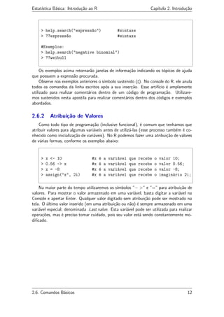 Estatística Básica: Introdução ao R Capítulo 2. Introdução
> help.search("expressão") #sintaxe
> ??expressão #sintaxe
#Exemplos:
> help.search("negative binomial")
> ??weibull
Os exemplos acima retornarão janelas de informação indicando os tópicos de ajuda
que possuem a expressão procurada.
Observe nos exemplos anteriores o símbolo sustenido ( ). No console do R, ele anula
todos os comandos da linha escritos após a sua inserção. Esse artifício é amplamente
utilizado para realizar comentários dentro de um código de programação. Utilizare-
mos sustenidos nesta apostila para realizar comentários dentro dos códigos e exemplos
abordados.
2.6.2 Atribuição de Valores
Como todo tipo de programação (inclusive funcional), é comum que tenhamos que
atribuir valores para algumas variáveis antes de utilizá-las (esse processo também é co-
nhecido como inicialização de variáveis). No R podemos fazer uma atribuição de valores
de várias formas, conforme os exemplos abaixo:
> x <- 10 #x é a variável que recebe o valor 10;
> 0.56 -> x #x é a variável que recebe o valor 0.56;
> x = -8 #x é a variável que recebe o valor -8;
> assign("x", 2i) #x é a variável que recebe o imaginário 2i;
Na maior parte do tempo utilizaremos os símbolos ”− >” e ”=” para atribuição de
valores. Para mostrar o valor armazenado em uma variável, basta digitar a variável na
Console e apertar Enter. Qualquer valor digitado sem atribuição pode ser mostrado na
tela. O último valor inserido (em uma atribuição ou não) é sempre armazenado em uma
variável especial, denominada .Last.value. Esta variável pode ser utilizada para realizar
operações, mas é preciso tomar cuidado, pois seu valor está sendo constantemente mo-
diﬁcado.
2.6. Comandos Básicos 12
 