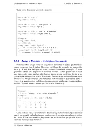 Estatística Básica: Introdução ao R Capítulo 2. Introdução
Outra forma de declarar vetores é a seguinte:
#vetor de "a" até "z"
seq(from= a, to= z)
#vetor de "a" até "z" com passo "n"
seq(from= a, to= z, by= n )
#vetor de "a" até "z" com "n" elementos
seq(from= a, to= z, length.out= n)
#Exemplos:
> seq(from=1, to=5)
[1] 1 2 3 4 5
> seq(from=1, to=5, by=0.5)
[1] 1.0 1.5 2.0 2.5 3.0 3.5 4.0 4.5 5.0
> seq(from=0, to=10, length.out= 4)
[1] 0.000000 3.333333 6.666667 10.000000
2.7.3 Arrays e Matrizes - Deﬁnição e Declaração
Podemos deﬁnir arrays como um conjunto de elementos de dados, geralmente do
mesmo tamanho e tipo de dados. Elementos individuais são acessados por sua posição
no array. A posição é dada por um índice, também chamado de subscrição. O índice
geralmente utiliza uma sequência de números naturais. Arrays podem ser de qual-
quer tipo, porém neste capítulo abordaremos apenas arrays numéricos, devido a sua
grande importância para declaração de matrizes. Existem arrays unidimensionais e multi-
dimensionais. Arrays numéricos unidimensionais nada mais são do que vetores, como já
vimos. Já arrays númericos multidimensionais podem ser usados para representação de
matrizes. Vejamos abaixo a sintaxe para declaração de um array:
#sintaxe:
x <- array( dados , dim= vetor_dimensão )
#Exemplo:
> x <- array(c(1:10), dim = c(2,5))
> x
[,1] [,2] [,3] [,4] [,5]
[1,] 1 3 5 7 9
[2,] 2 4 6 8 10
Como pode ser visto, o preenchimento de uma array multidimensional (leia-se matriz
a partir de agora) é realizado dispondo os elementos de entrada ordenadamente coluna
por coluna. Existe uma outra função para declaração de matrizes que permite alterar a
ordem de disposição dos elementos:
2.7. Vetores e Matrizes 17
 