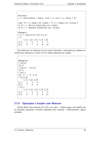 Estatística Básica: Introdução ao R Capítulo 2. Introdução
#sintaxe:
x <- matrix(data = dados, nrow = m, ncol = n, byrow = Q)
onde "m" é o número de linhas, "n" é o número de colunas e
se Q = 1 #ativa disposição por linhas
se Q = 0 #mantém disposição por colunas
#Exemplo:
> A <- matrix(c(1:10),2,5,1)
> A
[,1] [,2] [,3] [,4] [,5]
[1,] 1 2 3 4 5
[2,] 6 7 8 9 10
Para selecionar um elemento de uma matriz utilizamos a indexação por colchetes na
variável que representa a matriz com os índices separados por vírgula:
#Exemplos:
> A[2,4]
[1] 9
> A[2,4] - x[1,5]
[1] 0
> A[2,]
[1] 6 7 8 9 10
> A[,2:4]
[,1] [,2] [,3]
[1,] 2 3 4
[2,] 7 8 9
> A[,]
[,1] [,2] [,3] [,4] [,5]
[1,] 1 2 3 4 5
[2,] 6 7 8 9 10
2.7.4 Operações e funções com Matrizes
Vamos deﬁnir duas matrizes (A e B) e um vetor v. Abaixo segue uma tabela com
as principais operações e funções realizadas entre matrizes. Posteriormente, alguns
exemplos.
2.7. Vetores e Matrizes 18
 