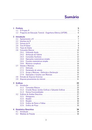 Sumário
1 Prefácio 5
1.1 O Projeto R . . . . . . . . . . . . . . . . . . . . . . . . . . . . . . . . 5
1.2 Programa de Educação Tutorial - Engenharia Elétrica (UFSM) . . . . . . 6
2 Introdução 7
2.1 Apresentando o R . . . . . . . . . . . . . . . . . . . . . . . . . . . . . 7
2.2 Interface do R . . . . . . . . . . . . . . . . . . . . . . . . . . . . . . . 7
2.3 Sintaxe do R . . . . . . . . . . . . . . . . . . . . . . . . . . . . . . . . 8
2.4 Tinn-R Editor . . . . . . . . . . . . . . . . . . . . . . . . . . . . . . . 8
2.5 Tipos de Dados . . . . . . . . . . . . . . . . . . . . . . . . . . . . . . 9
2.6 Comandos Básicos . . . . . . . . . . . . . . . . . . . . . . . . . . . . . 10
2.6.1 Utilizando Ajuda . . . . . . . . . . . . . . . . . . . . . . . . . . 11
2.6.2 Atribuição de Valores . . . . . . . . . . . . . . . . . . . . . . . 11
2.6.3 Comandos Auxiliares . . . . . . . . . . . . . . . . . . . . . . . . 12
2.6.4 Operações matemáticas simples . . . . . . . . . . . . . . . . . . 13
2.6.5 Funções matemáticas simples . . . . . . . . . . . . . . . . . . . 13
2.6.6 Números complexos . . . . . . . . . . . . . . . . . . . . . . . . 14
2.7 Vetores e Matrizes . . . . . . . . . . . . . . . . . . . . . . . . . . . . . 15
2.7.1 Deﬁnição . . . . . . . . . . . . . . . . . . . . . . . . . . . . . . 15
2.7.2 Declaração de vetores . . . . . . . . . . . . . . . . . . . . . . . 15
2.7.3 Arrays e Matrizes - Deﬁnição e Declaração . . . . . . . . . . . . 16
2.7.4 Operações e funções com Matrizes . . . . . . . . . . . . . . . . 17
2.8 Entrada de Arquivos Externos . . . . . . . . . . . . . . . . . . . . . . . 19
2.9 Arquivos provenientes da internet . . . . . . . . . . . . . . . . . . . . . 21
3 Gráﬁcos 22
3.1 Introdução . . . . . . . . . . . . . . . . . . . . . . . . . . . . . . . . . 22
3.1.1 Comandos Básicos . . . . . . . . . . . . . . . . . . . . . . . . . 22
3.1.2 Criando Novas Janelas Gráﬁcas e Salvando Gráﬁcos . . . . . . . 24
3.1.3 Outras Funcionalidades . . . . . . . . . . . . . . . . . . . . . . 25
3.2 Gráﬁcos de Análise Descritiva . . . . . . . . . . . . . . . . . . . . . . . 27
3.2.1 Histograma . . . . . . . . . . . . . . . . . . . . . . . . . . . . . 27
3.2.2 Barplot . . . . . . . . . . . . . . . . . . . . . . . . . . . . . . . 29
3.2.3 Boxplot . . . . . . . . . . . . . . . . . . . . . . . . . . . . . . . 30
3.2.4 Gráﬁco de Ramo e Folhas . . . . . . . . . . . . . . . . . . . . . 32
3.2.5 Gráﬁco de Pizza . . . . . . . . . . . . . . . . . . . . . . . . . . 33
4 Estatística Descritiva 34
4.1 Introdução . . . . . . . . . . . . . . . . . . . . . . . . . . . . . . . . . 34
4.2 Medidas de Posição . . . . . . . . . . . . . . . . . . . . . . . . . . . . 34
2
 