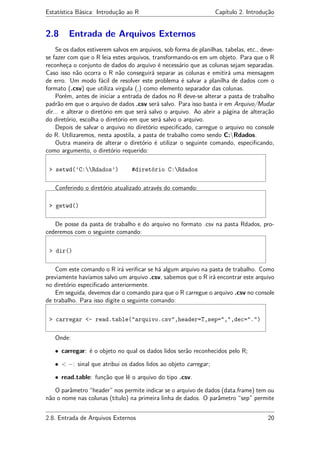 Estatística Básica: Introdução ao R Capítulo 2. Introdução
2.8 Entrada de Arquivos Externos
Se os dados estiverem salvos em arquivos, sob forma de planilhas, tabelas, etc., deve-
se fazer com que o R leia estes arquivos, transformando-os em um objeto. Para que o R
reconheça o conjunto de dados do arquivo é necessário que as colunas sejam separadas.
Caso isso não ocorra o R não conseguirá separar as colunas e emitirá uma mensagem
de erro. Um modo fácil de resolver este problema é salvar a planilha de dados com o
formato (.csv) que utiliza virgula (,) como elemento separador das colunas.
Porém, antes de iniciar a entrada de dados no R deve-se alterar a pasta de trabalho
padrão em que o arquivo de dados .csv será salvo. Para isso basta ir em Arquivo/Mudar
dir... e alterar o diretório em que será salvo o arquivo. Ao abrir a página de alteração
do diretório, escolha o diretório em que será salvo o arquivo.
Depois de salvar o arquivo no diretório especiﬁcado, carregue o arquivo no console
do R. Utilizaremos, nesta apostila, a pasta de trabalho como sendo C:Rdados.
Outra maneira de alterar o diretório é utilizar o seguinte comando, especiﬁcando,
como argumento, o diretório requerido:
> setwd(’C:Rdados’) #diretório C:Rdados
Conferindo o diretório atualizado através do comando:
> getwd()
De posse da pasta de trabalho e do arquivo no formato .csv na pasta Rdados, pro-
cederemos com o seguinte comando:
> dir()
Com este comando o R irá veriﬁcar se há algum arquivo na pasta de trabalho. Como
previamente havíamos salvo um arquivo .csv, sabemos que o R irá encontrar este arquivo
no diretório especiﬁcado anteriormente.
Em seguida, devemos dar o comando para que o R carregue o arquivo .csv no console
de trabalho. Para isso digite o seguinte comando:
> carregar <- read.table("arquivo.csv",header=T,sep=",",dec=".")
Onde:
• carregar: é o objeto no qual os dados lidos serão reconhecidos pelo R;
• < −: sinal que atribui os dados lidos ao objeto carregar;
• read.table: função que lê o arquivo do tipo .csv.
O parâmetro “header” nos permite indicar se o arquivo de dados (data.frame) tem ou
não o nome nas colunas (título) na primeira linha de dados. O parâmetro “sep” permite
2.8. Entrada de Arquivos Externos 20
 