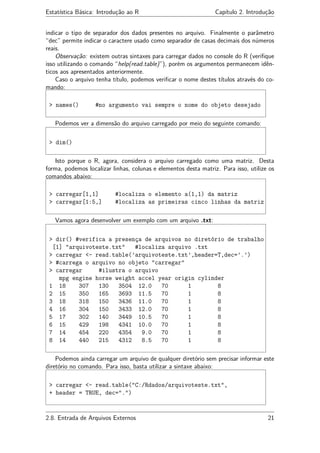Estatística Básica: Introdução ao R Capítulo 2. Introdução
indicar o tipo de separador dos dados presentes no arquivo. Finalmente o parâmetro
“dec” permite indicar o caractere usado como separador de casas decimais dos números
reais.
Observação: existem outras sintaxes para carregar dados no console do R (veriﬁque
isso utilizando o comando “help(read.table)”), porém os argumentos permanecem idên-
ticos aos apresentados anteriormente.
Caso o arquivo tenha título, podemos veriﬁcar o nome destes títulos através do co-
mando:
> names() #no argumento vai sempre o nome do objeto desejado
Podemos ver a dimensão do arquivo carregado por meio do seguinte comando:
> dim()
Isto porque o R, agora, considera o arquivo carregado como uma matriz. Desta
forma, podemos localizar linhas, colunas e elementos desta matriz. Para isso, utilize os
comandos abaixo:
> carregar[1,1] #localiza o elemento a(1,1) da matriz
> carregar[1:5,] #localiza as primeiras cinco linhas da matriz
Vamos agora desenvolver um exemplo com um arquivo .txt:
> dir() #verifica a presença de arquivos no diretório de trabalho
[1] "arquivoteste.txt" #localiza arquivo .txt
> carregar <- read.table(’arquivoteste.txt’,header=T,dec=’.’)
> #carrega o arquivo no objeto "carregar"
> carregar #ilustra o arquivo
mpg engine horse weight accel year origin cylinder
1 18 307 130 3504 12.0 70 1 8
2 15 350 165 3693 11.5 70 1 8
3 18 318 150 3436 11.0 70 1 8
4 16 304 150 3433 12.0 70 1 8
5 17 302 140 3449 10.5 70 1 8
6 15 429 198 4341 10.0 70 1 8
7 14 454 220 4354 9.0 70 1 8
8 14 440 215 4312 8.5 70 1 8
Podemos ainda carregar um arquivo de qualquer diretório sem precisar informar este
diretório no comando. Para isso, basta utilizar a sintaxe abaixo:
> carregar <- read.table("C:/Rdados/arquivoteste.txt",
+ header = TRUE, dec=".")
2.8. Entrada de Arquivos Externos 21
 