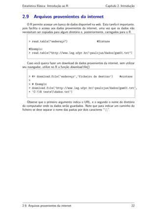 Estatística Básica: Introdução ao R Capítulo 2. Introdução
2.9 Arquivos provenientes da internet
O R permite acessar um banco de dados disponível na web. Esta tarefa é importante,
pois facilita o acesso aos dados provenientes da internet, uma vez que os dados não
necessitam ser copiados para algum diretório e, posteriormente, carregados para o R.
> read.table("endereço") #Sintaxe
#Exemplo:
> read.table("http://www.leg.ufpr.br/~paulojus/dados/gam01.txt")
Caso você queira fazer um download de dados provenientes da internet, sem utilizar
seu navegador, utilize no R a função download.ﬁle().
> #> download.file(’endereço’,’ficheiro de destino’) #sintaxe
>
> # Exemplo
> download.file(’http://www.leg.ufpr.br/~paulojus/dados/gam01.txt’,
+ ’C:R testedados.txt’)
Observe que o primeiro argumento indica o URL, e o segundo o nome do diretório
do computador onde os dados serão guardados. Note que para indicar um caminho do
ﬁcheiro se deve separar o nome das pastas por dois caracteres “”.
2.9. Arquivos provenientes da internet 22
 