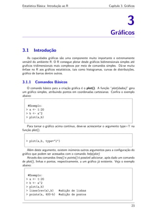 Estatística Básica: Introdução ao R Capítulo 3. Gráﬁcos
3
Gráﬁcos
3.1 Introdução
As capacidades gráﬁcas são uma componente muito importante e extremamente
versátil do ambiente R. O R consegue plotar desde gráﬁcos bidimensionais simples até
graﬁcos tridimensionais mais complexos por meio de comandos simples. Dá-se muita
ênfase no R aos gráﬁcos estatísticos, tais como histogramas, curvas de distribuições,
gráﬁco de barras dentre outros.
3.1.1 Comandos Básicos
O comando básico para a criação gráﬁca é o plot(). A função “plot(dados)” gera
um gráﬁco simples, atribuindo pontos em coordenadas cartesianas. Conﬁra o exemplo
abaixo:
#Exemplo:
> a <- 1:20
> b <- a^2
> plot(a,b)
Para tornar o gráﬁco acima contínuo, deve-se acrescentar o argumento type=’l’ na
função plot().
> plot(a,b, type="l")
Além deste argumento, existem inúmeros outros argumentos para a conﬁguração do
gráﬁco que podem ser acessados com o comando help(plot)
Através dos comandos lines() e points() é possível adicionar, após dado um comando
de plot(), linhas e pontos, respectivamente, a um gráﬁco já existente. Veja o exemplo
abaixo:
#Exemplo:
> a <- 1:20
> b <- a^2
> plot(a,b)
> lines(rev(a),b) #adição de linhas
> points(a, 400-b) #adição de pontos
23
 