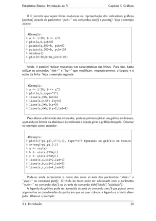 Estatística Básica: Introdução ao R Capítulo 3. Gráﬁcos
O R permite que sejam feitas mudanças na representação dos indicadores gráﬁcos
(pontos) através do parâmetro “pch=” nos comandos plot() e points(). Veja o exemplo
abaixo:
#Exemplo:
> a <- 1:20; b <- a^2
> plot(a,b,pch=2)
> points(a,400-b, pch=5)
> points(a,200-b, pch=10)
> windows()
> plot(0:20,0:20,pch=0:20)
Ainda, é possível realizar mudanças nas caracteristicas das linhas. Para isso, basta
utilizar os comandos “lwd=” e “lty=” que modiﬁcam, respectivamente, a largura e o
estilo da linha. Veja o exemplo seguinte:
#Exemplo:
> a <- 1:20; b <- a^2
> plot(a,b,type="l")
> lines(a,2*b,lwd=4)
> lines(a,0.5*b,lty=2)
> lines(a,3*b,lty=3)
> lines(a,4*b,lty=2,lwd=4)
Para alterar a dimensão dos intervalos, pode-se primeiro plotar um gráﬁco em branco,
ajustando os limites da abscissa e da ordenada e depois gerar o gráﬁco desejado. Observe
no exemplo como proceder:
#Exemplo:
> plot(c(-pi,pi),c(-1,1), type="n") #gerando um gráfico em branco
> x<-seq(-pi,pi,0.1)
> a <- sin(x)
> b <- sin(x-2/3*pi)
> c <- sin(x+2/3*pi)
> lines(x,a,col=2,lwd=1)
> lines(x,b,col=3,lwd=2)
> lines(x,c,col=4,lwd=3)
Pode-se ainda acrescentar o nome dos eixos através dos parâmetros “xlab=” e
“ylab=” no comando plot(). O título do texto pode ser adicionado com o parâmetro
“main=” no comando plot() ou através do comando title("título","subtítulo").
A legenda do gráﬁco pode ser acrescida através do comando text() que possui como
argumentos as coordenadas do ponto em que se quer colocar a legenda e o texto dese-
jado. Observe o exemplo:
3.1. Introdução 24
 