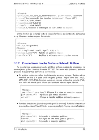 Estatística Básica: Introdução ao R Capítulo 3. Gráﬁcos
#Exemplo:
> plot(c(-pi,pi),c(-1,3),xlab="Período", ylab="Fases", type="n")
> title("Representação das tensões trifásicas","Fases ABC")
> lines(x,a,col=2,lwd=1)
> lines(x,b,col=3,lwd=2)
> lines(x,c,col=4,lwd=3)
> text(0,2,"Observe a defasagem de 120◦
entre as fases")
Outra utilidade do comando text() é acrescentar textos às coordenadas cartesianas
x e y. Observe a sintaxe seguida do exemplo:
#Sintaxe:
text(x,y,"etiquetas")
#Exemplo:
> a <- seq(from=0, to=20, by=2); b <- a^2
> plot(a,b,type="n") #plota um gráfico vazio
> text(a,b,"R") #aplica a etiqueta no sítio dos pontos
3.1.2 Criando Novas Janelas Gráﬁcas e Salvando Gráﬁcos
Ao executarmos sucessivos comandos plot() os gráﬁcos gerados são sobrepostos na
mesma janela gráﬁca chamada de device ACTIVE. Para evitar este problema, podemos
proceder de duas formas, conforme a conveniência:
• Os gráﬁcos podem ser salvos imediatamente ao serem gerados. Existem vários
formatos em que o R pode salvar imagens gráﬁcas. Alguns deles são: JPEG,
BMP, PDF, TIFF, PNG. Faremos abaixo um exemplo utilizando o formato JPEG,
mas tenha em mente que a sintaxe para qualquer formato segue idêntica.
#Exemplo
jpeg(file=’figure.jpeg’) #figure é o nome do arquivo imagem
plot(rnorm(10)) #gráfico que estou salvando
dev.off() #fecha a janela gráfica automaticamente
• Por vezes é necessário gerar várias janelas gráﬁcas (devices). Para isso basta utilizar
o comando windows() ou X11 entre os sucessivos plot(). Conﬁra o exemplo abaixo:
#Exemplo:
plot(rnorm(10)) #plotando o primeiro gráfico
windows() #criação de uma nova janela gráfica
plot(rnorm(20)) #plotando o segundo gráfico
3.1. Introdução 25
 