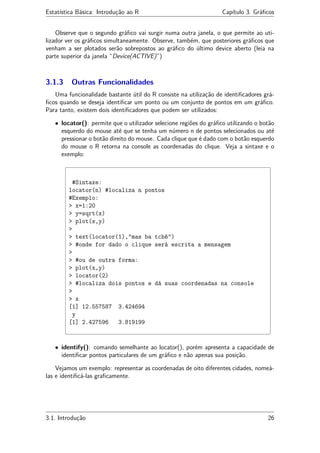 Estatística Básica: Introdução ao R Capítulo 3. Gráﬁcos
Observe que o segundo gráﬁco vai surgir numa outra janela, o que permite ao uti-
lizador ver os gráﬁcos simultaneamente. Observe, também, que posteriores gráﬁcos que
venham a ser plotados serão sobrepostos ao gráﬁco do último device aberto (leia na
parte superior da janela “Device(ACTIVE)”)
3.1.3 Outras Funcionalidades
Uma funcionalidade bastante útil do R consiste na utilização de identiﬁcadores grá-
ﬁcos quando se deseja identiﬁcar um ponto ou um conjunto de pontos em um gráﬁco.
Para tanto, existem dois identiﬁcadores que podem ser utilizados:
• locator(): permite que o utilizador selecione regiões do gráﬁco utilizando o botão
esquerdo do mouse até que se tenha um número n de pontos selecionados ou até
pressionar o botão direito do mouse. Cada clique que é dado com o botão esquerdo
do mouse o R retorna na console as coordenadas do clique. Veja a sintaxe e o
exemplo:
#Sintaxe:
locator(n) #localiza n pontos
#Exemplo:
> x=1:20
> y=sqrt(x)
> plot(x,y)
>
> text(locator(1),"mas ba tchê")
> #onde for dado o clique será escrita a mensagem
>
> #ou de outra forma:
> plot(x,y)
> locator(2)
> #localiza dois pontos e dá suas coordenadas na console
>
> x
[1] 12.557587 3.424694
y
[1] 2.427596 3.819199
• identify(): comando semelhante ao locator(), porém apresenta a capacidade de
identiﬁcar pontos particulares de um gráﬁco e não apenas sua posição.
Vejamos um exemplo: representar as coordenadas de oito diferentes cidades, nomeá-
las e identiﬁcá-las graﬁcamente.
3.1. Introdução 26
 