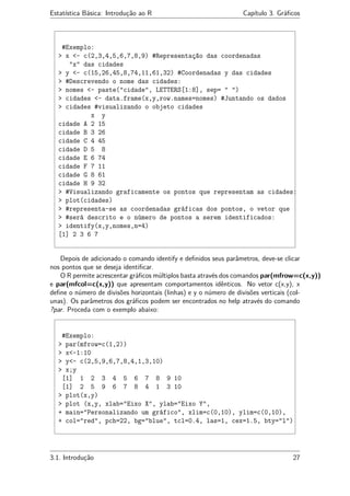 Estatística Básica: Introdução ao R Capítulo 3. Gráﬁcos
#Exemplo:
> x <- c(2,3,4,5,6,7,8,9) #Representação das coordenadas
"x" das cidades
> y <- c(15,26,45,8,74,11,61,32) #Coordenadas y das cidades
> #Descrevendo o nome das cidades:
> nomes <- paste("cidade", LETTERS[1:8], sep= " ")
> cidades <- data.frame(x,y,row.names=nomes) #Juntando os dados
> cidades #visualizando o objeto cidades
x y
cidade A 2 15
cidade B 3 26
cidade C 4 45
cidade D 5 8
cidade E 6 74
cidade F 7 11
cidade G 8 61
cidade H 9 32
> #Visualizando graficamente os pontos que representam as cidades:
> plot(cidades)
> #representa-se as coordenadas gráficas dos pontos, o vetor que
> #será descrito e o número de pontos a serem identificados:
> identify(x,y,nomes,n=4)
[1] 2 3 6 7
Depois de adicionado o comando identify e deﬁnidos seus parâmetros, deve-se clicar
nos pontos que se deseja identiﬁcar.
O R permite acrescentar gráﬁcos múltiplos basta através dos comandos par(mfrow=c(x,y))
e par(mfcol=c(x,y)) que apresentam comportamentos idênticos. No vetor c(x,y), x
deﬁne o número de divisões horizontais (linhas) e y o número de divisões verticais (col-
unas). Os parâmetros dos gráﬁcos podem ser encontrados no help através do comando
?par. Proceda com o exemplo abaixo:
#Exemplo:
> par(mfrow=c(1,2))
> x<-1:10
> y<- c(2,5,9,6,7,8,4,1,3,10)
> x;y
[1] 1 2 3 4 5 6 7 8 9 10
[1] 2 5 9 6 7 8 4 1 3 10
> plot(x,y)
> plot (x,y, xlab="Eixo X", ylab="Eixo Y",
+ main="Personalizando um gráfico", xlim=c(0,10), ylim=c(0,10),
+ col="red", pch=22, bg="blue", tcl=0.4, las=1, cex=1.5, bty="l")
3.1. Introdução 27
 