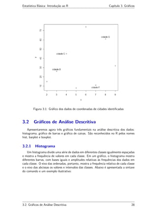 Estatística Básica: Introdução ao R Capítulo 3. Gráﬁcos
Figura 3.1: Gráﬁco dos dados de coordenadas de cidades identiﬁcadas
3.2 Gráﬁcos de Análise Descritiva
Apresentaremos agora três gráﬁcos fundamentais na análise descritiva dos dados:
histograma, gráﬁco de barras e gráﬁco de caixas. São reconhecidos no R pelos nomes
hist, barplot e boxplot.
3.2.1 Histograma
Um histograma divide uma série de dados em diferentes classes igualmente espaçadas
e mostra a frequência de valores em cada classe. Em um gráﬁco, o histograma mostra
diferentes barras, com bases iguais e amplitudes relativas às frequências dos dados em
cada classe. O eixo das ordenadas, portanto, mostra a frequência relativa de cada classe
e o eixo das abcissas os valores e intervalos das classes. Abaixo é apresentada a sintaxe
do comando e um exemplo ilustrativo:
3.2. Gráﬁcos de Análise Descritiva 28
 