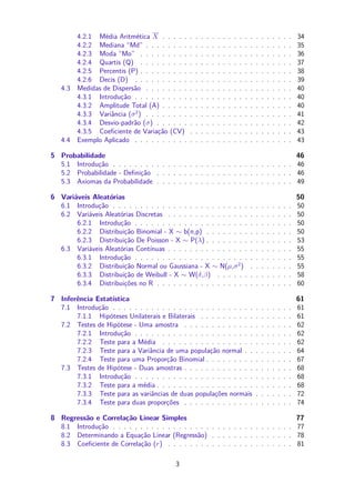 4.2.1 Média Aritmética X . . . . . . . . . . . . . . . . . . . . . . . . 34
4.2.2 Mediana “Md” . . . . . . . . . . . . . . . . . . . . . . . . . . . 35
4.2.3 Moda “Mo” . . . . . . . . . . . . . . . . . . . . . . . . . . . . 36
4.2.4 Quartis (Q) . . . . . . . . . . . . . . . . . . . . . . . . . . . . 37
4.2.5 Percentis (P) . . . . . . . . . . . . . . . . . . . . . . . . . . . . 38
4.2.6 Decis (D) . . . . . . . . . . . . . . . . . . . . . . . . . . . . . 39
4.3 Medidas de Dispersão . . . . . . . . . . . . . . . . . . . . . . . . . . . 40
4.3.1 Introdução . . . . . . . . . . . . . . . . . . . . . . . . . . . . . 40
4.3.2 Amplitude Total (A) . . . . . . . . . . . . . . . . . . . . . . . . 40
4.3.3 Variância (σ2
) . . . . . . . . . . . . . . . . . . . . . . . . . . . 41
4.3.4 Desvio-padrão (σ) . . . . . . . . . . . . . . . . . . . . . . . . . 42
4.3.5 Coeﬁciente de Variação (CV) . . . . . . . . . . . . . . . . . . . 43
4.4 Exemplo Aplicado . . . . . . . . . . . . . . . . . . . . . . . . . . . . . 43
5 Probabilidade 46
5.1 Introdução . . . . . . . . . . . . . . . . . . . . . . . . . . . . . . . . . 46
5.2 Probabilidade - Deﬁnição . . . . . . . . . . . . . . . . . . . . . . . . . 46
5.3 Axiomas da Probabilidade . . . . . . . . . . . . . . . . . . . . . . . . . 49
6 Variáveis Aleatórias 50
6.1 Introdução . . . . . . . . . . . . . . . . . . . . . . . . . . . . . . . . . 50
6.2 Variáveis Aleatórias Discretas . . . . . . . . . . . . . . . . . . . . . . . 50
6.2.1 Introdução . . . . . . . . . . . . . . . . . . . . . . . . . . . . . 50
6.2.2 Distribuição Binomial - X ∼ b(n,p) . . . . . . . . . . . . . . . . 50
6.2.3 Distribuição De Poisson - X ∼ P(λ) . . . . . . . . . . . . . . . . 53
6.3 Variáveis Aleatórias Contínuas . . . . . . . . . . . . . . . . . . . . . . . 55
6.3.1 Introdução . . . . . . . . . . . . . . . . . . . . . . . . . . . . . 55
6.3.2 Distribuição Normal ou Gaussiana - X ∼ N(µ,σ2
) . . . . . . . . 55
6.3.3 Distribuição de Weibull - X ∼ W(δ,β) . . . . . . . . . . . . . . 58
6.3.4 Distribuições no R . . . . . . . . . . . . . . . . . . . . . . . . . 60
7 Inferência Estatística 61
7.1 Introdução . . . . . . . . . . . . . . . . . . . . . . . . . . . . . . . . . 61
7.1.1 Hipóteses Unilaterais e Bilaterais . . . . . . . . . . . . . . . . . 61
7.2 Testes de Hipótese - Uma amostra . . . . . . . . . . . . . . . . . . . . 62
7.2.1 Introdução . . . . . . . . . . . . . . . . . . . . . . . . . . . . . 62
7.2.2 Teste para a Média . . . . . . . . . . . . . . . . . . . . . . . . 62
7.2.3 Teste para a Variância de uma população normal . . . . . . . . . 64
7.2.4 Teste para uma Proporção Binomial . . . . . . . . . . . . . . . . 67
7.3 Testes de Hipótese - Duas amostras . . . . . . . . . . . . . . . . . . . . 68
7.3.1 Introdução . . . . . . . . . . . . . . . . . . . . . . . . . . . . . 68
7.3.2 Teste para a média . . . . . . . . . . . . . . . . . . . . . . . . . 68
7.3.3 Teste para as variâncias de duas populações normais . . . . . . . 72
7.3.4 Teste para duas proporções . . . . . . . . . . . . . . . . . . . . 74
8 Regressão e Correlação Linear Simples 77
8.1 Introdução . . . . . . . . . . . . . . . . . . . . . . . . . . . . . . . . . 77
8.2 Determinando a Equação Linear (Regressão) . . . . . . . . . . . . . . . 78
8.3 Coeﬁciente de Correlação (r) . . . . . . . . . . . . . . . . . . . . . . . 81
3
 