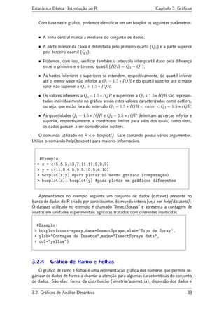 Estatística Básica: Introdução ao R Capítulo 3. Gráﬁcos
Com base neste gráﬁco, podemos identiﬁcar em um boxplot os seguintes parâmetros:
• A linha central marca a mediana do conjunto de dados;
• A parte inferior da caixa é delimitada pelo primeiro quartil (Q1) e a parte superior
pelo terceiro quartil (Q3);
• Podemos, com isso, veriﬁcar também o intervalo interquartil dado pela diferença
entre o primeiro e o terceiro quartil (IQR = Q3 − Q1);
• As hastes inferiores e superiores se estendem, respectivamente, do quartil inferior
até o menor valor não inferior a Q1 − 1.5 ∗ IQR e do quartil superior até o maior
valor não superior a Q3 + 1.5 ∗ IQR;
• Os valores inferiores a Q1 −1.5∗IQR e superiores a Q3 +1.5∗IQR são represen-
tados individualmente no gráﬁco sendo estes valores caracterizados como outliers,
ou seja, que estão fora do intervalo Q1 − 1.5 ∗ IQR < valor < Q3 + 1.5 ∗ IQR;
• As quantidades Q1 − 1.5 ∗ IQR e Q3 + 1.5 ∗ IQR delimitam as cercas inferior e
superior, respectivamente, e constituem limites para além dos quais, como visto,
os dados passam a ser considerados outliers.
O comando utilizado no R é o boxplot(). Este comando possui vários argumentos.
Utilize o comando help(boxplot) para maiores informações.
#Exemplo:
> x = c(5,5,5,13,7,11,11,9,8,9)
> y = c(11,8,4,5,9,5,10,5,4,10)
> boxplot(x,y) #para plotar no mesmo gráfico (comparação)
> boxplot(x); boxplot(y) #para plotar em gráficos diferentes
Apresentamos no exemplo seguinte um conjunto de dados (dataset) presente no
banco de dados do R criado por contribuintes do mundo inteiro [veja em help(datasets)].
O dataset utilizado no exemplo é chamado “InsectSprays” e apresenta a contagem de
insetos em unidades experimentais agrícolas tratados com diferentes inseticidas.
#Exemplo:
> boxplot(count~spray,data=InsectSprays,xlab="Tipo de Spray",
+ ylab="Contagem de Insetos",main="InsectSprays data",
+ col="yellow")
3.2.4 Gráﬁco de Ramo e Folhas
O gráﬁco de ramo e folhas é uma representação gráﬁca dos números que permite or-
ganizar os dados de forma a chamar a atenção para algumas características do conjunto
de dados. São elas: forma da distribuição (simetria/assimetria), dispersão dos dados e
3.2. Gráﬁcos de Análise Descritiva 33
 