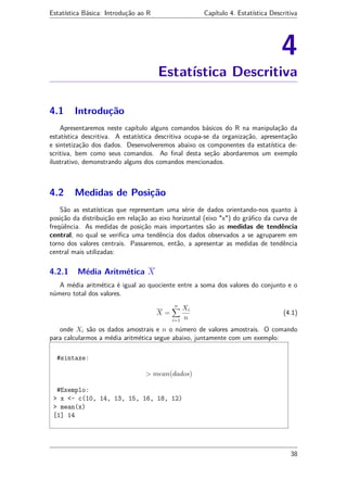 Estatística Básica: Introdução ao R Capítulo 4. Estatística Descritiva
4
Estatística Descritiva
4.1 Introdução
Apresentaremos neste capítulo alguns comandos básicos do R na manipulação da
estatística descritiva. A estatística descritiva ocupa-se da organização, apresentação
e sintetização dos dados. Desenvolveremos abaixo os componentes da estatística de-
scritiva, bem como seus comandos. Ao ﬁnal desta seção abordaremos um exemplo
ilustrativo, demonstrando alguns dos comandos mencionados.
4.2 Medidas de Posição
São as estatísticas que representam uma série de dados orientando-nos quanto à
posição da distribuição em relação ao eixo horizontal (eixo "x") do gráﬁco da curva de
freqüência. As medidas de posição mais importantes são as medidas de tendência
central, no qual se veriﬁca uma tendência dos dados observados a se agruparem em
torno dos valores centrais. Passaremos, então, a apresentar as medidas de tendência
central mais utilizadas:
4.2.1 Média Aritmética X
A média aritmética é igual ao quociente entre a soma dos valores do conjunto e o
número total dos valores.
X =
n
i=1
Xi
n
(4.1)
onde Xi são os dados amostrais e n o número de valores amostrais. O comando
para calcularmos a média aritmética segue abaixo, juntamente com um exemplo:
#sintaxe:
> mean(dados)
#Exemplo:
> x <- c(10, 14, 13, 15, 16, 18, 12)
> mean(x)
[1] 14
38
 